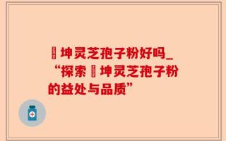 喆坤灵芝孢子粉好吗_“探索喆坤灵芝孢子粉的益处与品质”