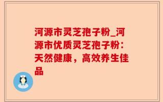 河源市灵芝孢子粉_河源市优质灵芝孢子粉：天然健康，高效养生佳品