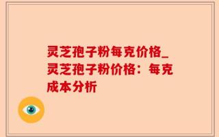 灵芝孢子粉每克价格_灵芝孢子粉价格：每克成本分析