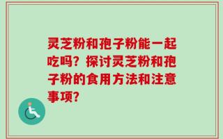 灵芝粉和孢子粉能一起吃吗？探讨灵芝粉和孢子粉的食用方法和注意事项？