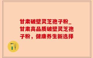 甘肃破壁灵芝孢子粉_甘肃高品质破壁灵芝孢子粉，健康养生新选择
