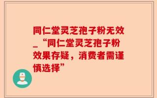 同仁堂灵芝孢子粉无效_“同仁堂灵芝孢子粉效果存疑，消费者需谨慎选择”