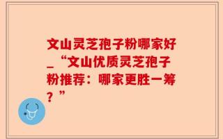 文山灵芝孢子粉哪家好_“文山优质灵芝孢子粉推荐：哪家更胜一筹？”