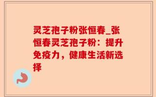 灵芝孢子粉张恒春_张恒春灵芝孢子粉：提升免疫力，健康生活新选择