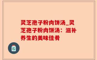 灵芝孢子粉肉饼汤_灵芝孢子粉肉饼汤：滋补养生的美味佳肴