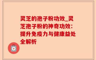 灵芝的孢子粉功效_灵芝孢子粉的神奇功效：提升免疫力与健康益处全解析