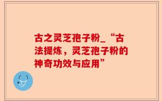 古之灵芝孢子粉_“古法提炼，灵芝孢子粉的神奇功效与应用”