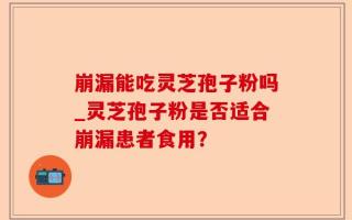 崩漏能吃灵芝孢子粉吗_灵芝孢子粉是否适合崩漏患者食用？