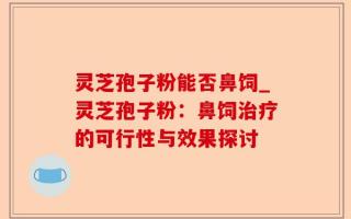 灵芝孢子粉能否鼻饲_灵芝孢子粉：鼻饲治疗的可行性与效果探讨