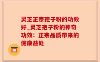 灵芝正宗孢子粉的功效好_灵芝孢子粉的神奇功效：正宗品质带来的健康益处