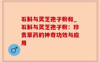 石斛与灵芝孢子粉和_石斛与灵芝孢子粉：珍贵草药的神奇功效与应用