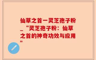 仙草之首一灵芝孢子粉_“灵芝孢子粉：仙草之首的神奇功效与应用”