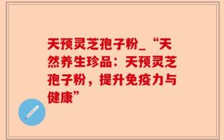 天预灵芝孢子粉_“天然养生珍品：天预灵芝孢子粉，提升免疫力与健康”
