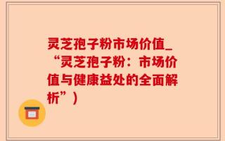 灵芝孢子粉市场价值_“灵芝孢子粉：市场价值与健康益处的全面解析”)