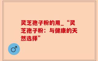 灵芝孢子粉的用_“灵芝孢子粉：与健康的天然选择”