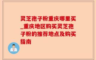 灵芝孢子粉重庆哪里买_重庆地区购买灵芝孢子粉的推荐地点及购买指南
