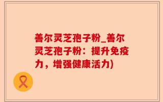 善尔灵芝孢子粉_善尔灵芝孢子粉：提升免疫力，增强健康活力)