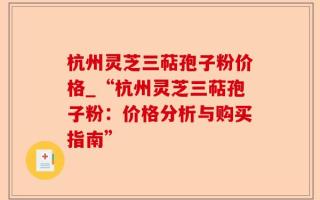 杭州灵芝三萜孢子粉价格_“杭州灵芝三萜孢子粉：价格分析与购买指南”