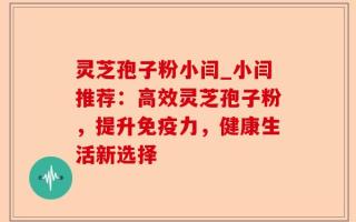 灵芝孢子粉小闫_小闫推荐：高效灵芝孢子粉，提升免疫力，健康生活新选择