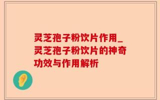 灵芝孢子粉饮片作用_灵芝孢子粉饮片的神奇功效与作用解析