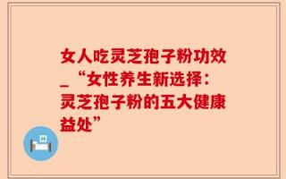 女人吃灵芝孢子粉功效_“女性养生新选择：灵芝孢子粉的五大健康益处”