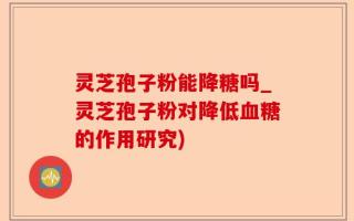 灵芝孢子粉能降糖吗_灵芝孢子粉对降低血糖的作用研究)
