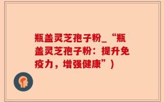瓶盖灵芝孢子粉_“瓶盖灵芝孢子粉：提升免疫力，增强健康”)
