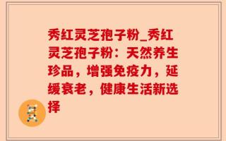 秀红灵芝孢子粉_秀红灵芝孢子粉：天然养生珍品，增强免疫力，延缓衰老，健康生活新选择