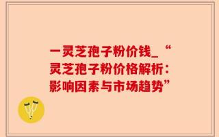 一灵芝孢子粉价钱_“灵芝孢子粉价格解析：影响因素与市场趋势”
