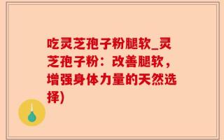 吃灵芝孢子粉腿软_灵芝孢子粉：改善腿软，增强身体力量的天然选择)