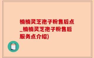 楠楠灵芝孢子粉售后点_楠楠灵芝孢子粉售后服务点介绍)