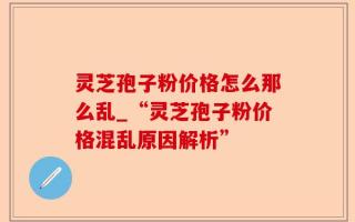 灵芝孢子粉价格怎么那么乱_“灵芝孢子粉价格混乱原因解析”