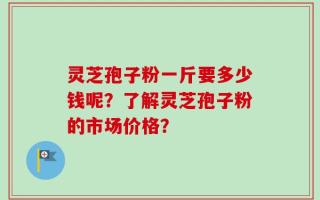 灵芝孢子粉一斤要多少钱呢？了解灵芝孢子粉的市场价格？