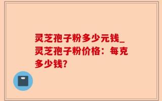 灵芝孢子粉多少元钱_灵芝孢子粉价格：每克多少钱？