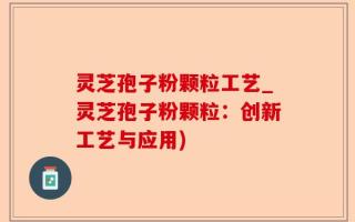 灵芝孢子粉颗粒工艺_灵芝孢子粉颗粒：创新工艺与应用)