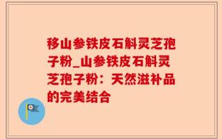 移山参铁皮石斛灵芝孢子粉_山参铁皮石斛灵芝孢子粉：天然滋补品的完美结合
