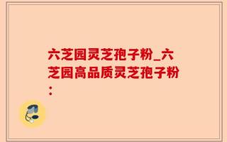 六芝园灵芝孢子粉_六芝园高品质灵芝孢子粉：