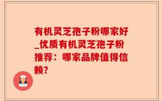 有机灵芝孢子粉哪家好_优质有机灵芝孢子粉推荐：哪家品牌值得信赖？