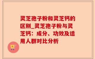 灵芝孢子粉和灵芝钙的区别_灵芝孢子粉与灵芝钙：成分、功效及适用人群对比分析