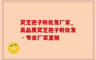 灵芝孢子粉批发厂家_高品质灵芝孢子粉批发 - 专业厂家直销