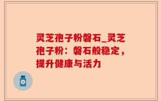 灵芝孢子粉磐石_灵芝孢子粉：磐石般稳定，提升健康与活力
