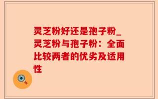 灵芝粉好还是孢子粉_灵芝粉与孢子粉：全面比较两者的优劣及适用性