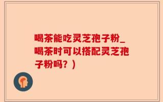 喝茶能吃灵芝孢子粉_喝茶时可以搭配灵芝孢子粉吗？)