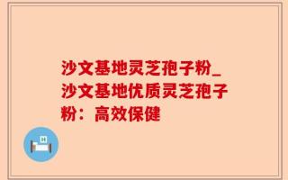 沙文基地灵芝孢子粉_沙文基地优质灵芝孢子粉：高效保健