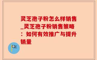 灵芝孢子粉怎么样销售_灵芝孢子粉销售策略：如何有效推广与提升销量