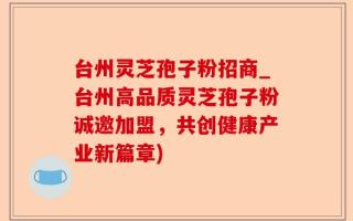 台州灵芝孢子粉招商_台州高品质灵芝孢子粉诚邀加盟，共创健康产业新篇章)