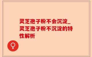 灵芝孢子粉不会沉淀_灵芝孢子粉不沉淀的特性解析