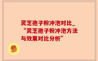 灵芝孢子粉冲泡对比_“灵芝孢子粉冲泡方法与效果对比分析”