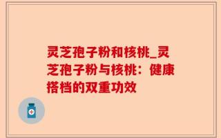 灵芝孢子粉和核桃_灵芝孢子粉与核桃：健康搭档的双重功效