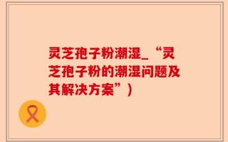 灵芝孢子粉潮湿_“灵芝孢子粉的潮湿问题及其解决方案”)